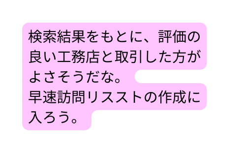 検索結果をもとに 評価の良い工務店と取引した方がよさそうだな 早速訪問リスストの作成に入ろう